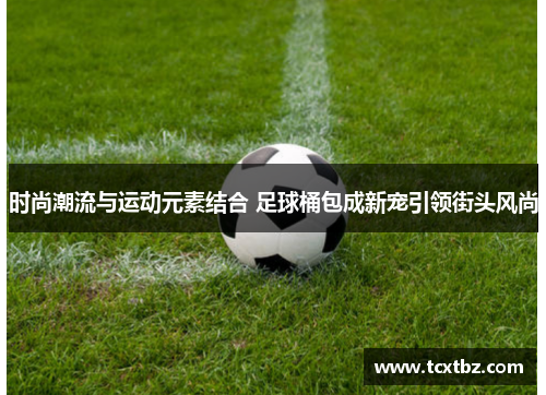 时尚潮流与运动元素结合 足球桶包成新宠引领街头风尚