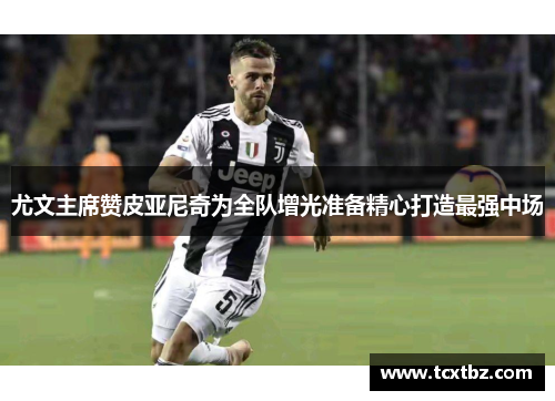 尤文主席赞皮亚尼奇为全队增光准备精心打造最强中场